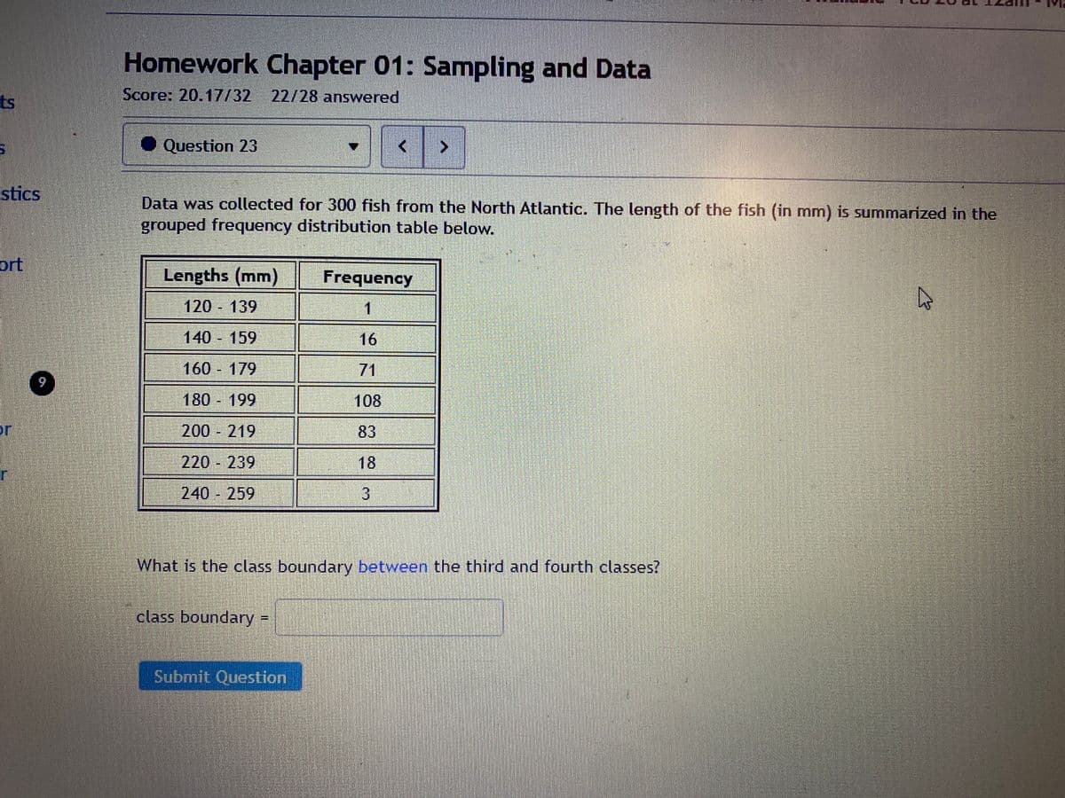 ts
stics
ort
9
Homework Chapter 01: Sampling and Data
Score: 20.17/32 22/28 answered
◆ Question 23
Lengths (mm)
120 - 139
140 - 159
160 - 179
180-199
200 - 219
220 - 239
240 - 259
Data was collected for 300 fish from the North Atlantic. The length of the fish (in mm) is summarized in the
grouped frequency distribution table below.
class boundary
Submit Question
<
Frequency
1
16
71
108
83
3
>
What is the class boundary between the third and fourth classes?
A