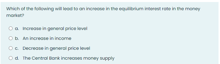 Which of the following will lead to an increase in the equilibrium interest rate in the money
market?
a. Increase in general price level
O b. An increase in income
O c. Decrease in general price level
d. The Central Bank increases money supply