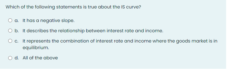 Which of the following statements is true about the IS curve?
O a. It has a negative slope.
O b. It describes the relationship between interest rate and income.
O c. It represents the combination of interest rate and income where the goods market is in
equilibrium.
d. All of the above