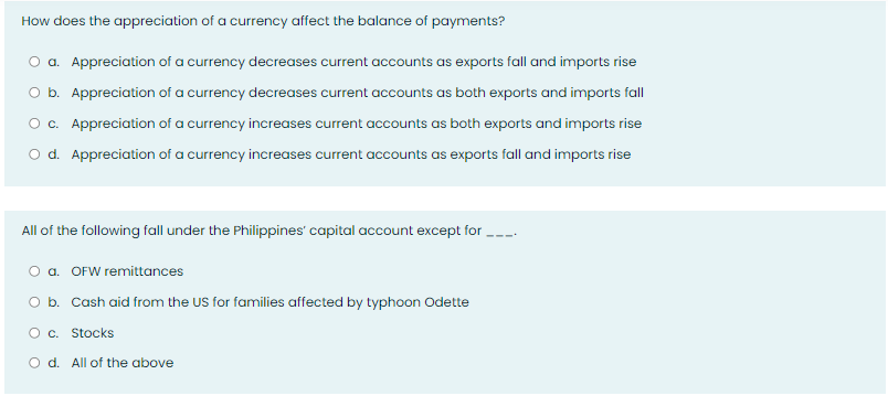 How does the appreciation of a currency affect the balance of payments?
a. Appreciation of a currency decreases current accounts as exports fall and imports rise
O b. Appreciation of a currency decreases current accounts as both exports and imports fall
O c. Appreciation of a currency increases current accounts as both exports and imports rise
O d. Appreciation of a currency increases current accounts as exports fall and imports rise
All of the following fall under the Philippines' capital account except for
a. OFW remittances
O b. Cash aid from the US for families affected by typhoon Odette
O c. Stocks
O d. All of the above