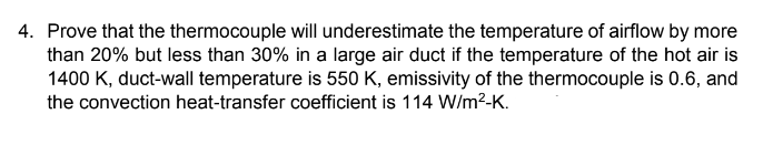 4. Prove that the thermocouple will underestimate the temperature of airflow by more
than 20% but less than 30% in a large air duct if the temperature of the hot air is
1400 K, duct-wall temperature is 550 K, emissivity of the thermocouple is 0.6, and
the convection heat-transfer coefficient is 114 W/m²-K.