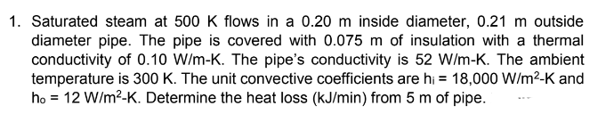 1. Saturated steam at 500 K flows in a 0.20 m inside diameter, 0.21 m outside
diameter pipe. The pipe is covered with 0.075 m of insulation with a thermal
conductivity of 0.10 W/m-K. The pipe's conductivity is 52 W/m-K. The ambient
temperature is 300 K. The unit convective coefficients are hi = 18,000 W/m²-K and
ho 12 W/m²-K. Determine the heat loss (kJ/min) from 5 m of pipe.