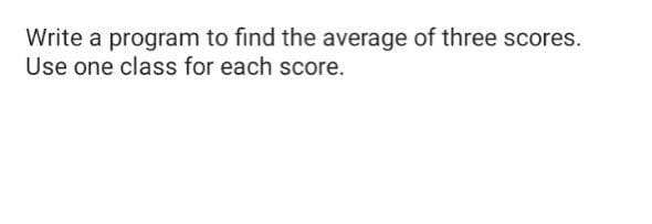Write a program to find the average of three scores.
Use one class for each score.

