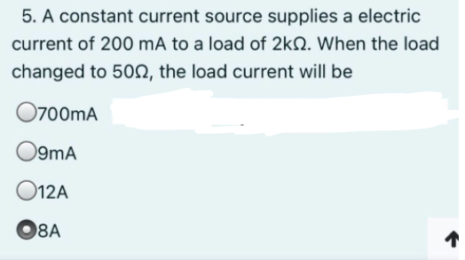 5. A constant current source supplies a electric
current of 200 mÃ to a load of 2kN. When the load
changed to 50N, the load current will be
O700mA
O9mA
O12A
O8A
