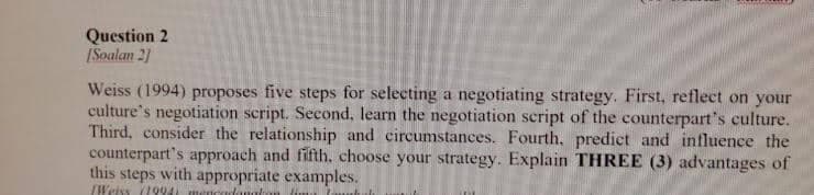 Question 2
[Soalan 2]
Weiss (1994) proposes five steps for selecting a negotiating strategy. First, reflect on your
culture's negotiation script. Second, learn the negotiation script of the counterpart's culture.
Third, consider the relationship and circumstances. Fourth, predict and influence the
counterpart's approach and fifth, choose your strategy. Explain THREE (3) advantages of
this steps with appropriate examples.
Weiss (1994) mencar takom fim