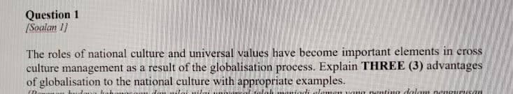 Question 1
[Soalan 1]
The roles of national culture and universal values have become important elements in cross
culture management as a result of the globalisation process. Explain THREE (3) advantages
of globalisation to the national culture with appropriate examples.
(B
la maniedi elemen yang penting dalam nen