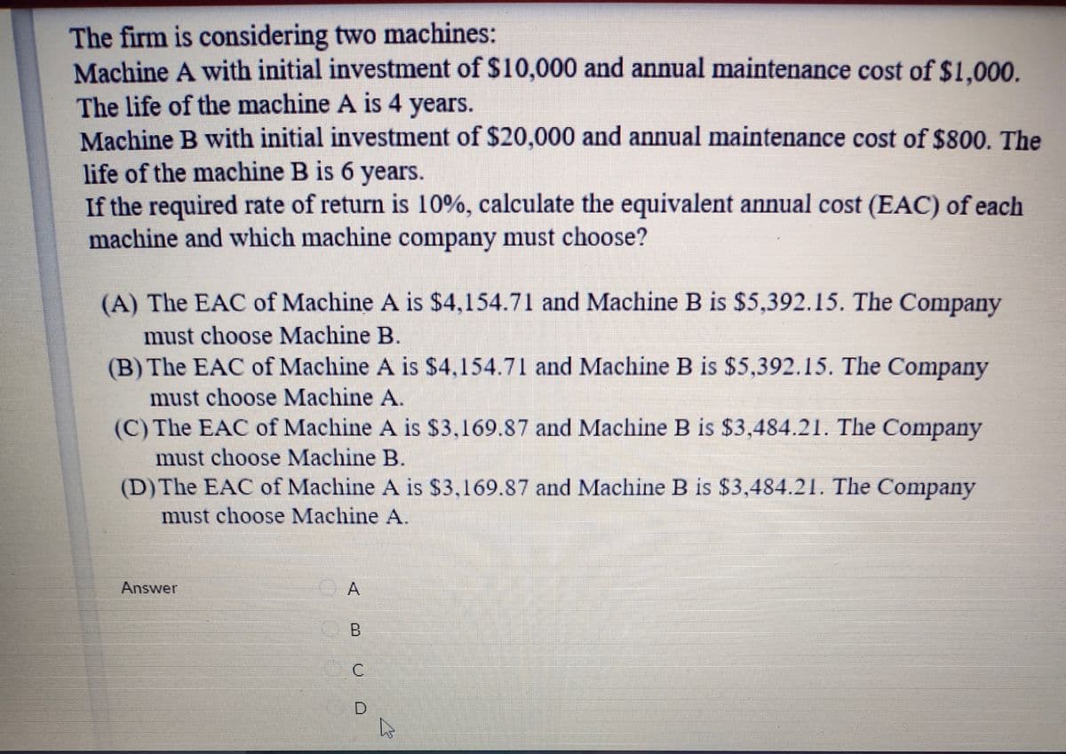 The firm is considering two machines:
Machine A with initial investment of $10,000 and annual maintenance cost of $1.000.
The life of the machine A is 4 years.
Machine B with initial investment of $20,000 and annual maintenance cost of $800. The
life of the machine B is 6 years.
If the required rate of return is 10%, calculate the equivalent annual cost (EAC) of each
machine and which machine company must choose?
(A) The EAC of Machine A is $4,154.71 and Machine B is $5,392.15. The Company
must choose Machine B.
(B) The EAC of Machine A is $4,154.71 and Machine B is $5,392.15. The Company
must choose Machine A.
(C) The EAC of Machine A is $3,169.87 and Machine B is $3,484.21. The Company
must choose Machine B.
(D) The EAC of Machine A is $3,169.87 and Machine B is $3,484.21. The Company
must choose Machine A.
Answer
A
D.
