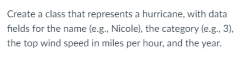 Create a class that represents a hurricane, with data
fields for the name (e.g., Nicole), the category (e.g., 3),
the top wind speed in miles per hour, and the year.