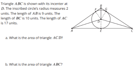 Triangle ABC is shown with its incenter at
B
D. The inscribed circle's radius measures 2
units. The length of AB is 9 units. The
length of BC is 10 units. The length of AC
is 17 units.
a. What is the area of triangle AC D?
b. What is the area of triangle ABC?
