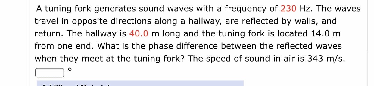 A tuning fork generates sound waves with a frequency of 230 Hz. The waves
travel in opposite directions along a hallway, are reflected by walls, and
return. The hallway is 40.0 m long and the tuning fork is located 14.0 m
from one end. What is the phase difference between the reflected waves
when they meet at the tuning fork? The speed of sound in air is 343 m/s.
