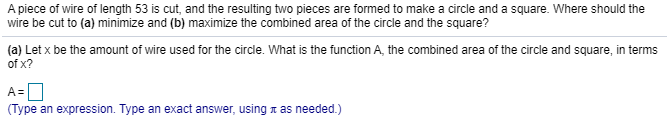 A piece of wire of length 53 is cut, and the resulting two pieces are formed to make a circle and a square. Where should the
wire be cut to (a) minimize and (b) maximize the combined area of the circle and the square?
(a) Let x be the amount of wire used for the circle. What is the function A, the combined area of the circle and square, in terms
of x?
(Type an expression. Type an exact answer, using a as needed.)
