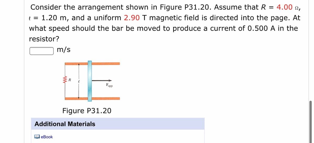 Consider the arrangement shown in Figure P31.20. Assume that R =
4.00 n,
e = 1.20 m, and a uniform 2.90 T magnetic field is directed into the page. At
what speed should the bar be moved to produce a current of 0.500 A in the
resistor?
m/s
R
Fapp
Figure P31.20
Additional Materials
O eBook
