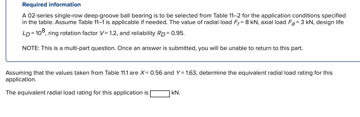 Required information
A 02-series single-row deep-groove ball bearing is to be selected from Table 11-2 for the application conditions specified
in the table. Assume Table 11–1 is applicable if needed. The value of radial load Fr= 8 kN, axial load Fa= 3 kN, design life
LD = 10°, ring rotation factor V= 1.2, and reliability RD= 0.95.
NOTE: This is a multi-part question. Once an answer is submitted, you will be unable to return to this part.
Assuming that the values taken from Table 11.1 are X= 0.56 and Y= 1.63, determine the equivalent radial load rating for this
application.
The equivalent radial load rating for this application is
kN.
