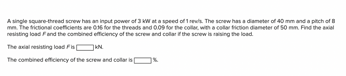 A single square-thread screw has an input power of 3 kW at a speed of 1 rev/s. The screw has a diameter of 40 mm and a pitch of 8
mm. The frictional coefficients are 0.16 for the threads and 0.09 for the collar, with a collar friction diameter of 50 mm. Find the axial
resisting load Fand the combined efficiency of the screw and collar if the screw is raising the load.
The axial resisting load Fis
|kN.
The combined efficiency of the screw and collar is
%.
