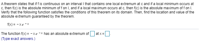 A theorem states that if f is continuous on an interval I that contains one local extremum at c and if a local minimum occurs at
Verify that the following function satisfies the conditions of this theorem on its domain. Then, find the location and value of the
absolute extremum guaranteed by the theorem.
f(x) = -xe -x
The function f(x) = -xe -x has an absolute extremum of
(Type exact answers.)
at x=
