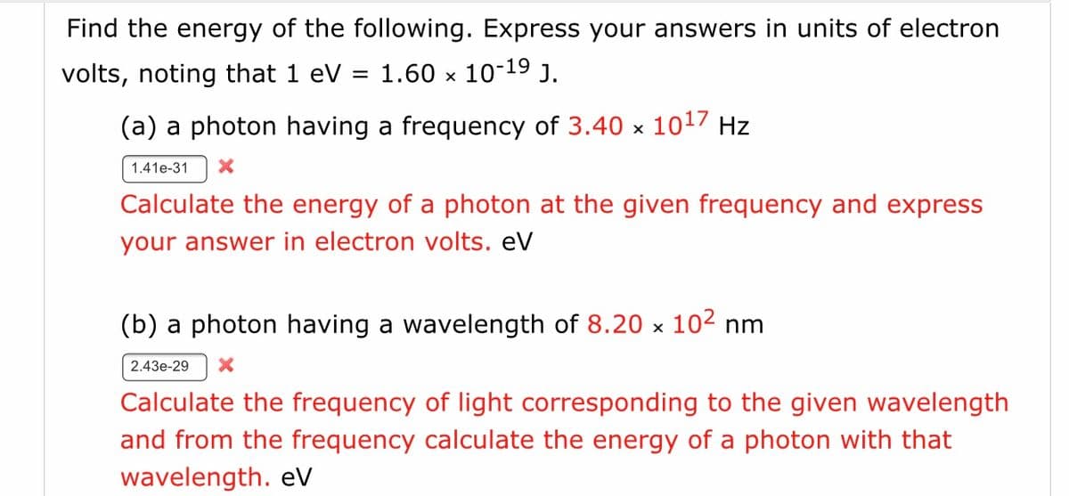 Find the energy of the following. Express your answers in units of electron
volts, noting that 1 eV =
1.60 x 10-19 J.
(a) a photon having a frequency of 3.40 x 1017 Hz
1.41e-31
Calculate the energy of a photon at the given frequency and express
your answer in electron volts. eV
(b) a photon having a wavelength of 8.20 x 102 nm
2.43e-29
Calculate the frequency of light corresponding to the given wavelength
and from the frequency calculate the energy of a photon with that
wavelength. eV
