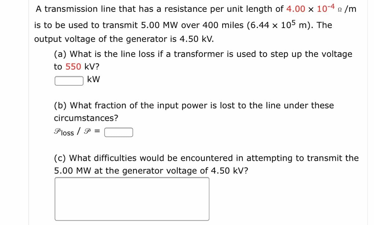 A transmission line that has a resistance per unit length of 4.00 x 10-4 n /m
is to be used to transmit 5.00 MW over 400 miles (6.44 × 105 m). The
output voltage of the generator is 4.50 kV.
(a) What is the line loss if a transformer is used to step up the voltage
to 550 kV?
kW
(b) What fraction of the input power is lost to the line under these
circumstances?
Ploss / P =
(c) What difficulties would be encountered in attempting to transmit the
5.00 MW at the generator voltage of 4.50 kV?
