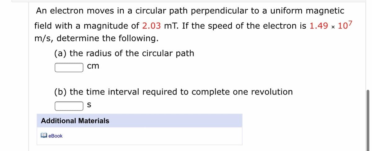 An electron moves in a circular path perpendicular to a uniform magnetic
field with a magnitude of 2.03 mT. If the speed of the electron is 1.49 x 107
m/s, determine the following.
(a) the radius of the circular path
cm
(b) the time interval required to complete one revolution
Additional Materials
M eBook
