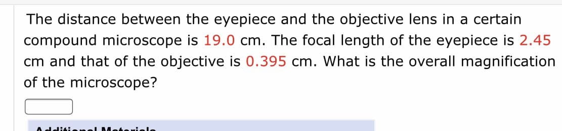 The distance between the eyepiece and the objective lens in a certain
compound microscope is 19.0 cm. The focal length of the eyepiece is 2.45
cm and that of the objective is 0.395 cm. What is the overall magnification
of the microscope?
dditi
