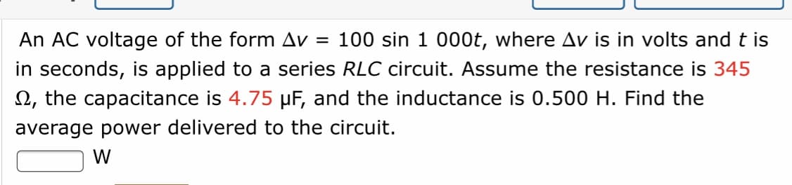 An AC voltage of the form Av =
in seconds, is applied to a series RLC circuit. Assume the resistance is 345
2, the capacitance is 4.75 µF, and the inductance is 0.500 H. Find the
100 sin 1 000t, where Av is in volts andt is
average power delivered to the circuit.
W
