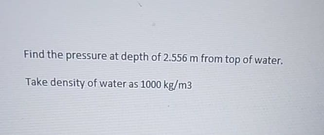 Find the pressure at depth of 2.556 m from top of water.
Take density of water as 1000 kg/m3