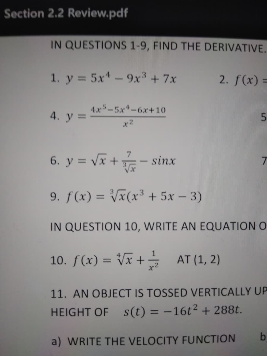 Section 2.2 Review.pdf
IN QUESTIONS 1-9, FIND THE DERIVATIVE.
1. y = 5x- 9x³ + 7x
2. f(x) =
4.x5-5x*-6x+10
4. у 3D
x2
6. y = Vx +
sinx
-
9. f(x) = Vx(x³ + 5x – 3)
%3D
IN QUESTION 10, WRITE AN EQUATION O
10. f(x) = Vx + AT (1, 2)
%3D
11. AN OBJECT IS TOSSED VERTICALLY UP
HEIGHT OF s(t) = –16t² + 288t.
%3D
bi
a) WRITE THE VELOCITY FUNCTION
