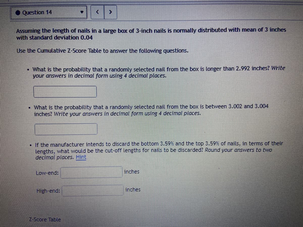 Question 14
Assuming the length of nails in a large box of 3-inch nails is normally distributed with mean of 3 inches
with standard deviation 0.04
Use the Cumulative Z-Score Table to answer the following questions.
• What is the probability that a randomly selected nail from the box is longer than 2.992 inches? Write
your answers in decimal form using 4 decimal places.
• What is the probability that a randomly selected nail from the box is between 3.002 and 3.004
inches? Write your answers in decimal form using 4 decimal places.
• If the manufacturer intends to discard the bottom 3.59% and the top 3.59% of nails, in terms of their
lengths, what would be the cut-off lengths for nails to be discarded? Round your answers to two
decimal places. Hint
Low-end:
inches
High-end:
inches
Z-Score Table
