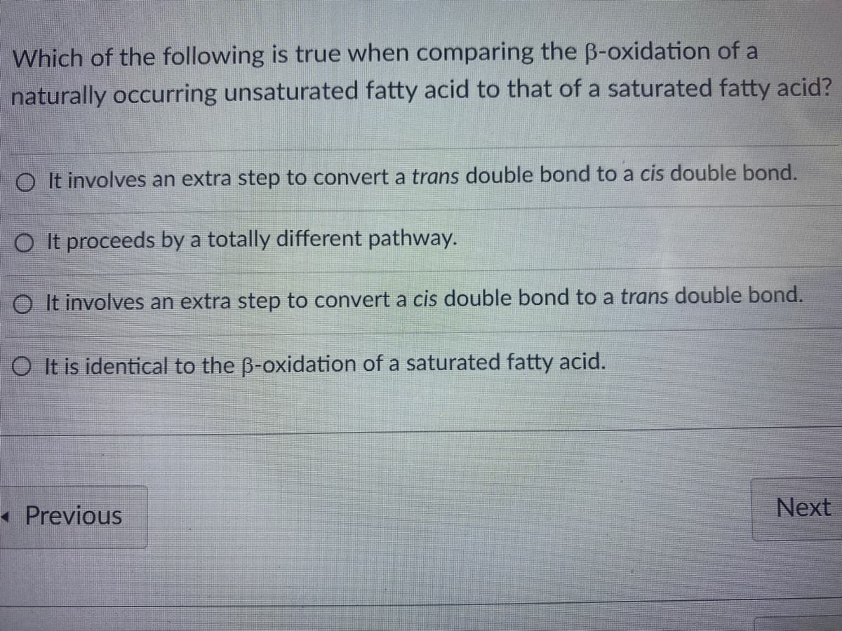 Which of the following is true when comparing the B-oxidation of a
naturally occurring unsaturated fatty acid to that of a saturated fatty acid?
O It involves an extra step to convert a trans double bond to a cis double bond.
O It proceeds by a totally different pathway.
O It involves an extra step to convert a cis double bond to a trans double bond.
O It is identical to the B-oxidation of a saturated fatty acid.
• Previous
Next
