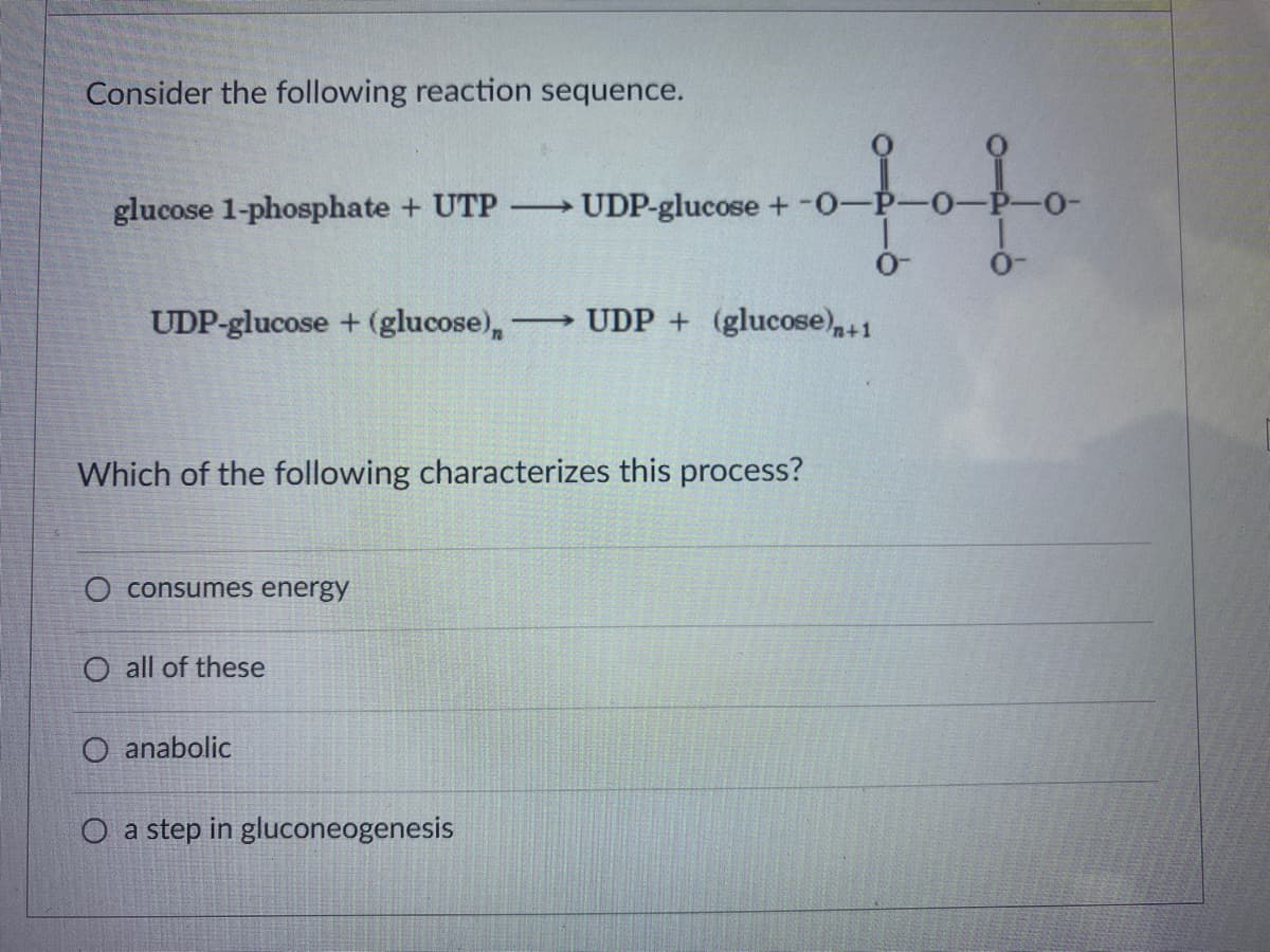 Consider the following reaction sequence.
glucose 1-phosphate + UTP
UDP-glucose +-0-P-0-
UDP-glucose + (glucose),
UDP + (glucose),+1
Which of the following characterizes this process?
consumes energy
O all of these
anabolic
O a step in gluconeogenesis
