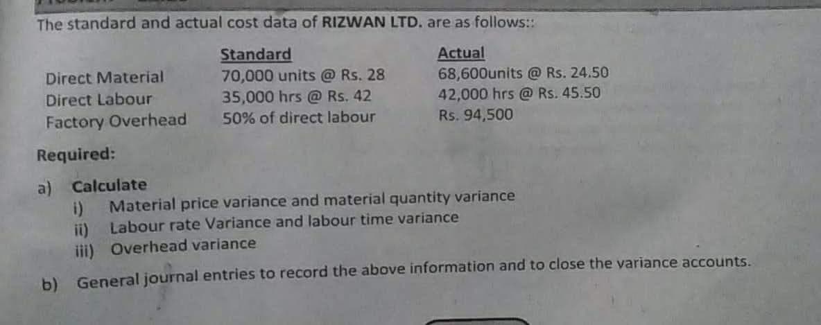 The standard and actual cost data of RIZWAN LTD. are as follows:
Standard
Actual
68,600units @ Rs. 24.50
42,000 hrs @ Rs. 45.50
Direct Material
70,000 units @ Rs. 28
35,000 hrs @ Rs. 42
Direct Labour
Factory Overhead
50% of direct labour
Rs. 94,500
Required:
a) Calculate
i)
Material price variance and material quantity variance
ii) Labour rate Variance and labour time variance
iii) Overhead variance
b) General journal entries to record the above information and to close the variance accounts.
