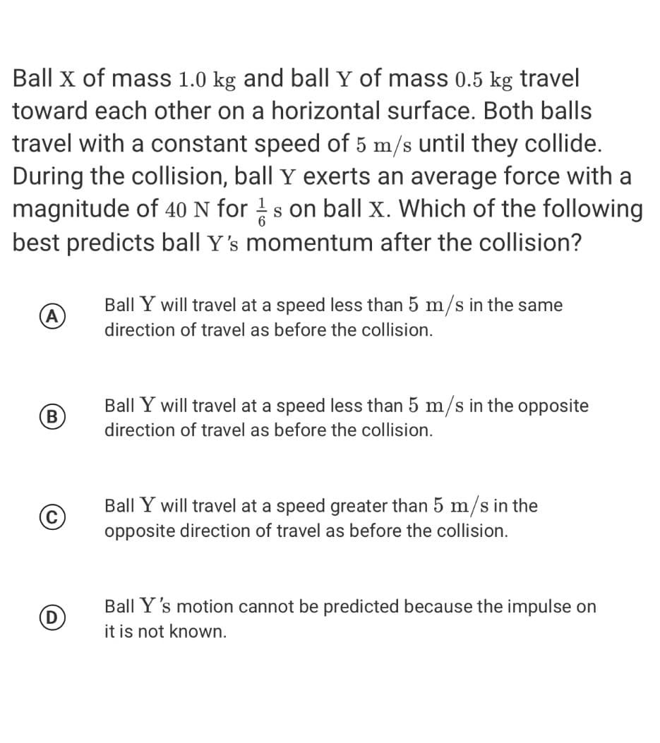 Ball x of mass 1.0 kg and ball Y of mass 0.5 kg travel
toward each other on a horizontal surface. Both balls
travel with a constant speed of 5 m/s until they collide.
During the collision, ball Y exerts an average force with a
magnitude of 40 N for !s on ball x. Which of the following
best predicts ball Y's momentum after the collision?
Ball Y will travel at a speed less than 5 m/s in the same
A
direction of travel as before the collision.
Ball Y will travel at a speed less than 5 m/s in the opposite
(B
direction of travel as before the collision.
Ball Y will travel at a speed greater than 5 m/s in the
opposite direction of travel as before the collision.
Ball Y's motion cannot be predicted because the impulse on
it is not known.
