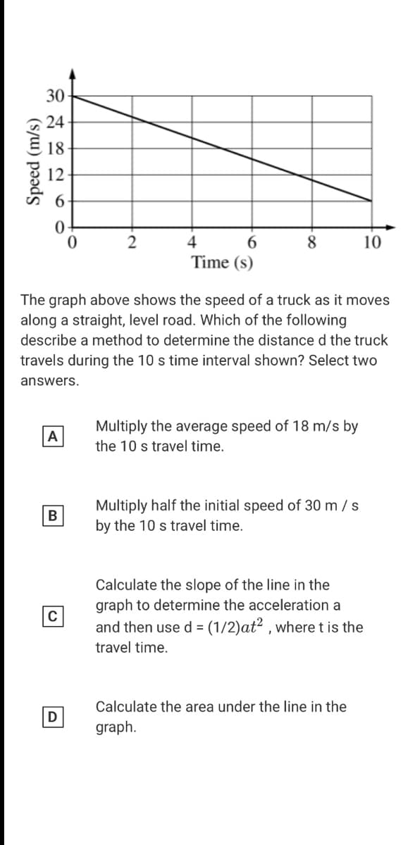 30
24
18
12
6.
4
10
Time (s)
The graph above shows the speed of a truck as it moves
along a straight, level road. Which of the following
describe a method to determine the distance d the truck
travels during the 10 s time interval shown? Select two
answers.
Multiply the average speed of 18 m/s by
the 10 s travel time.
A
Multiply half the initial speed of 30 m / s
by the 10 s travel time.
B
Calculate the slope of the line in the
graph to determine the acceleration a
and then use d = (1/2)at? , where t is the
travel time.
Calculate the area under the line in the
D
graph.
(s/W) pəds
