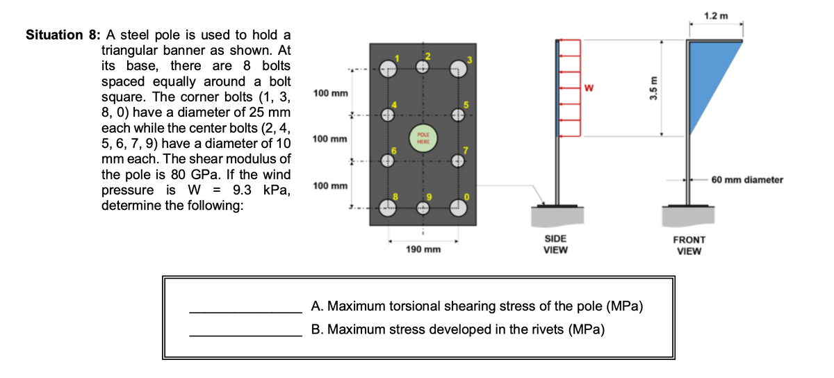 Situation 8: A steel pole is used to hold a
triangular banner as shown. At
its base, there are 8 bolts
spaced equally around a bolt
square. The corner bolts (1, 3,
8, 0) have a diameter of 25 mm
each while the center bolts (2, 4,
5, 6, 7, 9) have a diameter of 10
mm each. The shear modulus of
the pole is 80 GPa. If the wind
pressure is W = 9.3 kPa,
determine the following:
100 mm
100 mm
100 mm
POLE
HERE
190 mm
SIDE
VIEW
W
A. Maximum torsional shearing stress of the pole (MPa)
B. Maximum stress developed in the rivets (MPa)
3.5 m
1.2 m
FRONT
VIEW
60 mm diameter
