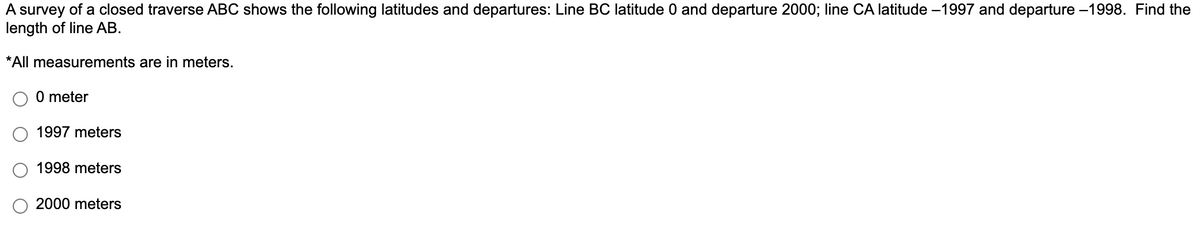 A survey of a closed traverse ABC shows the following latitudes and departures: Line BC latitude 0 and departure 2000; line CA latitude -1997 and departure -1998. Find the
length of line AB.
*All measurements are in meters.
0 meter
1997 meters
1998 meters
2000 meters