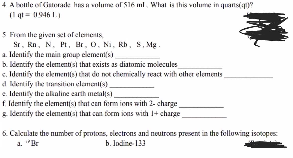4. A bottle of Gatorade has a volume of 516 mL. What is this volume in quarts(qt)?
(1 qt = 0.946 L )
5. From the given set of elements,
Sr, Rn, N, Pt, Br, 0, Ni, Rb, S,Mg.
a. Identify the main group element(s).
b. Identify the element(s) that exists as diatomic molecules
c. Identify the element(s) that do not chemically react with other elements
d. Identify the transition element(s).
e. Identify the alkaline earth metal(s).
f. Identify the element(s) that can form ions with 2- charge
g. Identify the element(s) that can form ions with 1+ charge
6. Calculate the number of protons, electrons and neutrons present in the following isotopes:
a. 7° Br
b. Iodine-133
