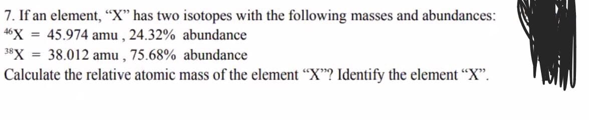 7. If an element, “"X" has two isotopes with the following masses and abundances:
46X = 45.974 amu , 24.32% abundance
38X = 38.012 amu , 75.68% abundance
Calculate the relative atomic mass of the element “X"? Identify the element “X".
