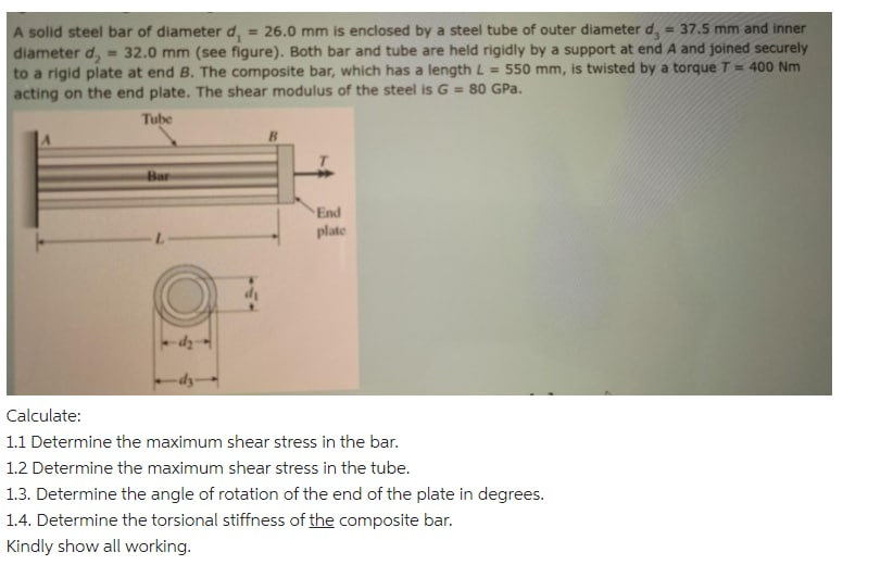 A solid steel bar of diameter d, = 26.0 mm is enclosed by a steel tube of outer diameter d, = 37.5 mm and inner
diameter d,
to a rigid plate at end B. The composite bar, which has a length L
acting on the end plate. The shear modulus of the steel is G = 80 GPa.
%3D
%3!
32.0 mm (see figure). Both bar and tube are held rigidly by a support at end A and joined securely
550 mm, is twisted by a torque T = 400 Nm
%3!
Tube
Bar
End
plate
Calculate:
1.1 Determine the maximum shear stress in the bar.
1.2 Determine the maximum shear stress in the tube.
1.3. Determine the angle of rotation of the end of the plate in degrees.
1.4. Determine the torsional stiffness of the composite bar.
Kindly show all working.
