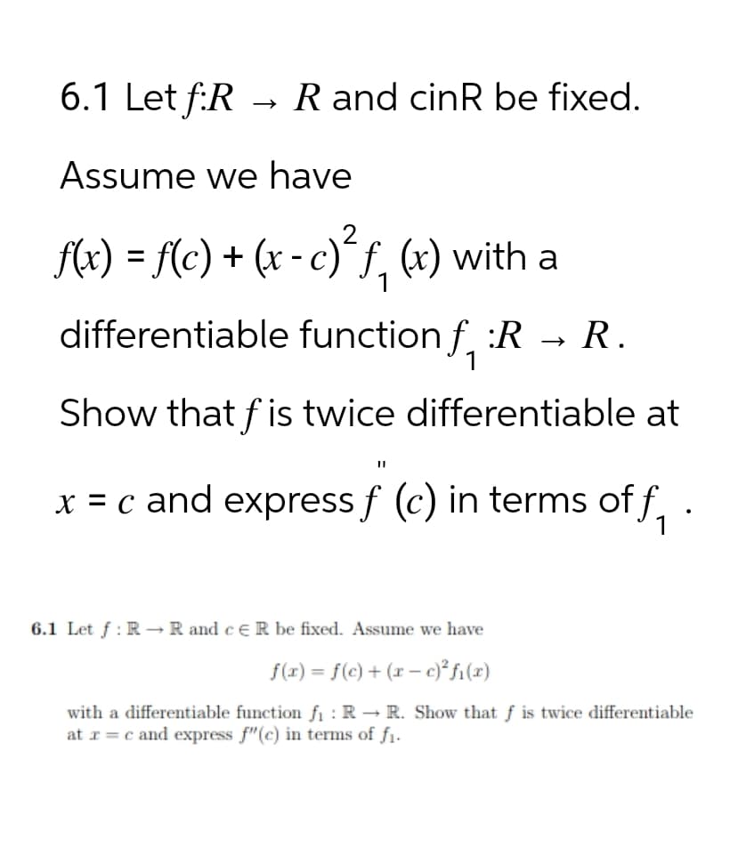 6.1 Let f:RR and cinR be fixed.
Assume we have
f(x) = f(c) + (x - c)²ƒ¸, (x) with a
1
differentiable function f :R → R.
Show that fis twice differentiable at
x = c and express ƒ (c) in terms of f
6.1 Let f RR and cER be fixed. Assume we have
f(x) = f(c)+(rc)²fi(x)
with a differentiable function f₁: RR. Show that f is twice differentiable
at x=c and express f"(c) in terms of fi.