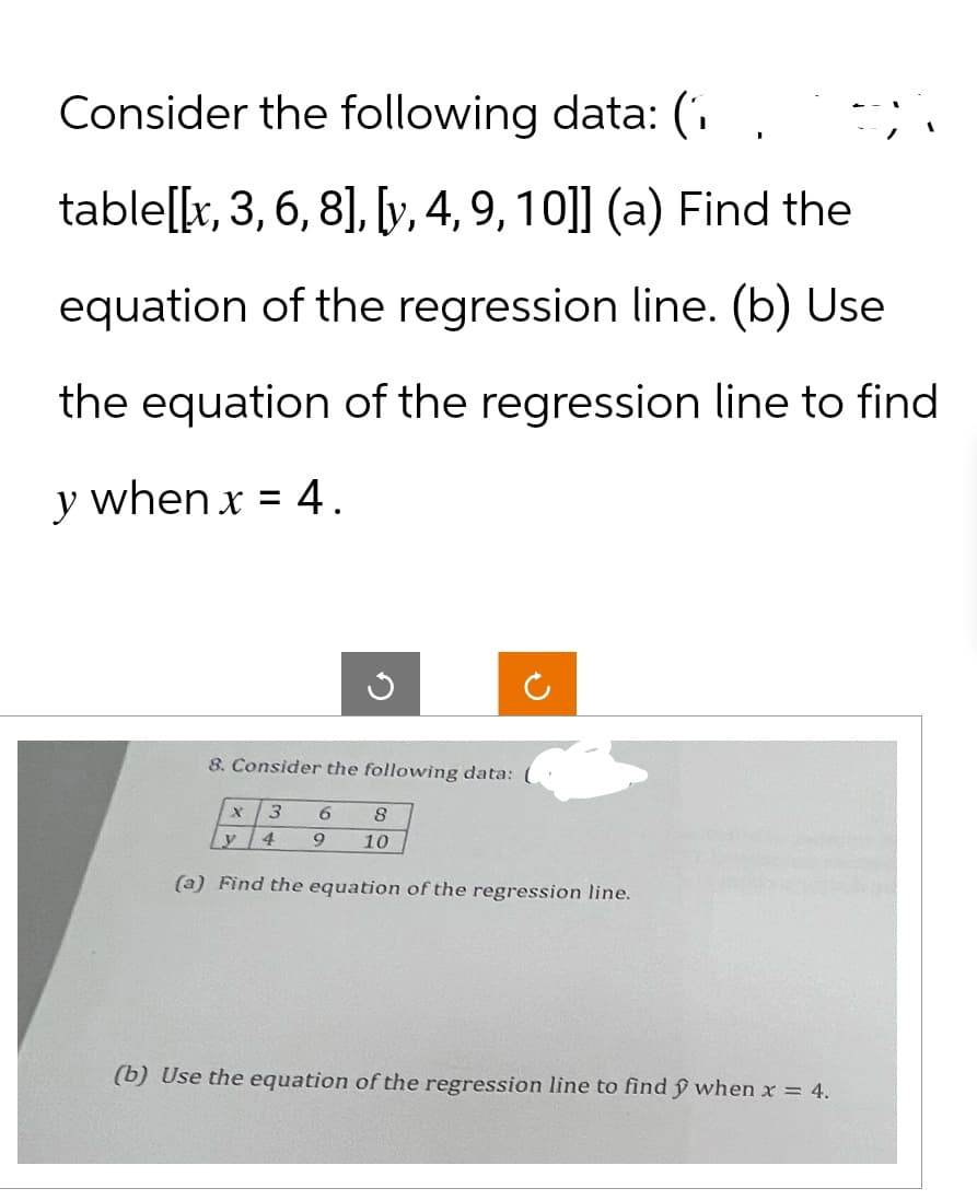 Consider the following data: (
table[[x, 3, 6, 8], [y, 4, 9, 10]] (a) Find the
equation of the regression line. (b) Use
the equation of the regression line to find
y when x = 4.
2
8. Consider the following data:
X 3
6
8
y
4
9
10
(a) Find the equation of the regression line.
(b) Use the equation of the regression line to find y when x = 4.