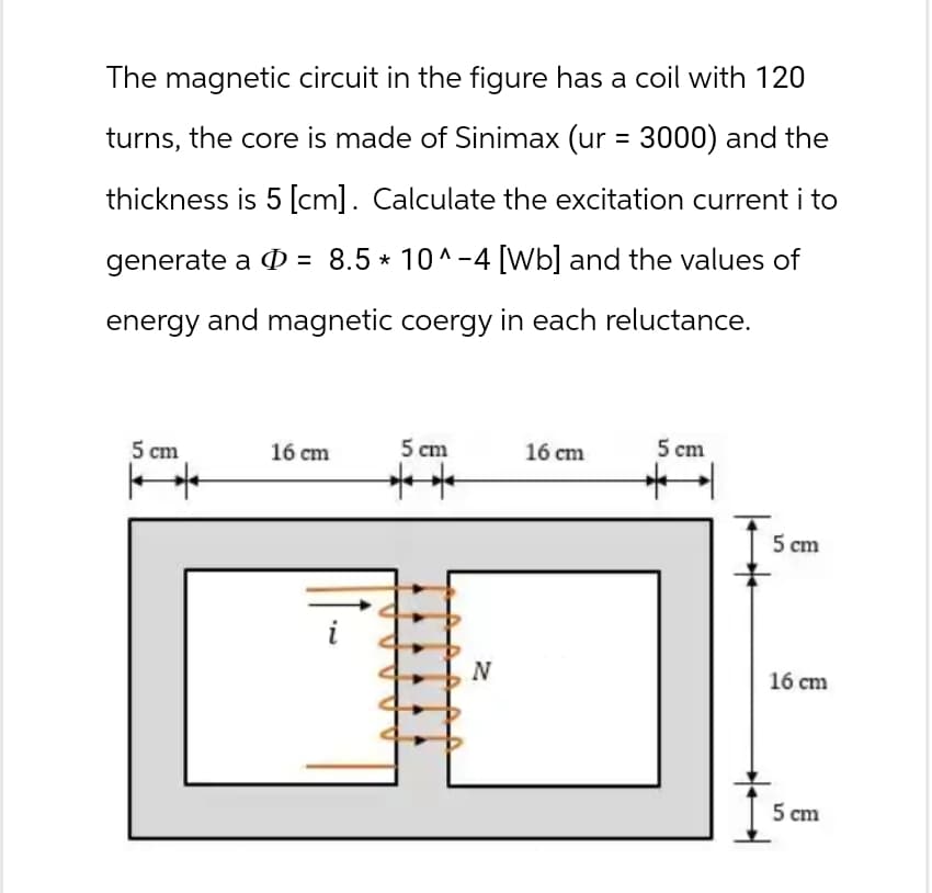 The magnetic circuit in the figure has a coil with 120
turns, the core is made of Sinimax (ur = 3000) and the
thickness is 5 [cm]. Calculate the excitation current i to
generate a = 8.5 * 10^-4 [Wb] and the values of
energy and magnetic coergy in each reluctance.
5 cm
16 cm
5 cm
16 cm
5 cm
2.
5 cm
N
16 cm
5 cm