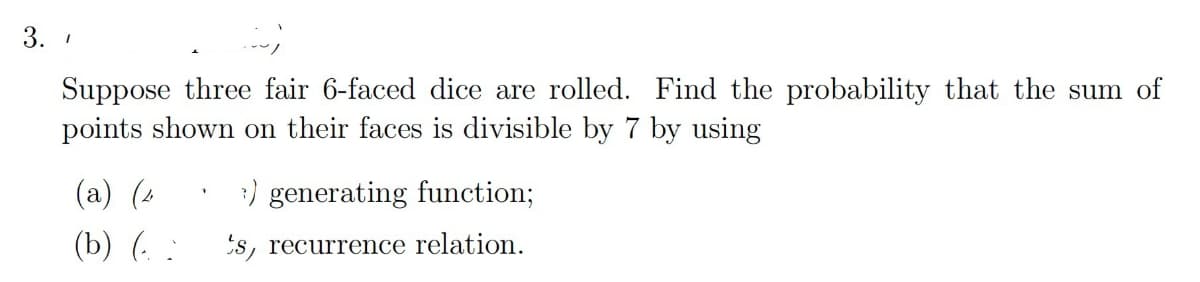 3.1
Suppose three fair 6-faced dice are rolled. Find the probability that the sum of
points shown on their faces is divisible by 7 by using
(a) (4
3) generating function;
(b) (
's, recurrence relation.
