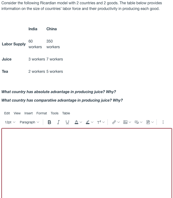 Consider the following Ricardian model with 2 countries and 2 goods. The table below provides
information on the size of countries' labor force and their productivity in producing each good.
India
China
350
60
Labor Supply
workers workers
Juice
3 workers 7 workers
Тea
2 workers 5 workers
What country has absolute advantage in producing juice? Why?
What country has comparative advantage in producing juice? Why?
Edit View Insert Format Tools Table
12pt v
Paragraph v
B
I
U Av 2
...
