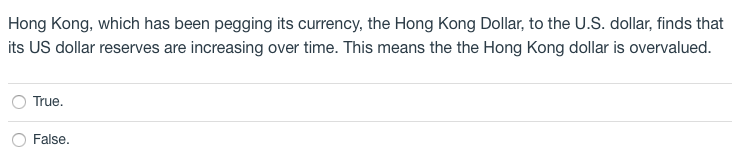 Hong Kong, which has been pegging its currency, the Hong Kong Dollar, to the U.S. dollar, finds that
its US dollar reserves are increasing over time. This means the the Hong Kong dollar is overvalued.
True.
False.
