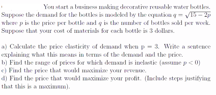 You start a business making decorative reusable water bottles.
Suppose the demand for the bottles is modeled by the equation q = V15 – 2p
where p is the price per bottle and q is the number of bottles sold per week.
Suppose that your cost of materials for each bottle is 3 dollars.
a) Calculate the price elasticity of demand when p = 3. Write a sentence
explaining what this means in terms of the demand and the price.
b) Find the range of prices for which demand is inelastic (assume p < 0)
c) Find the price that would maximize your revenue.
d) Find the price that would maximize your profit. (Include steps justifying
that this is a maximum).
