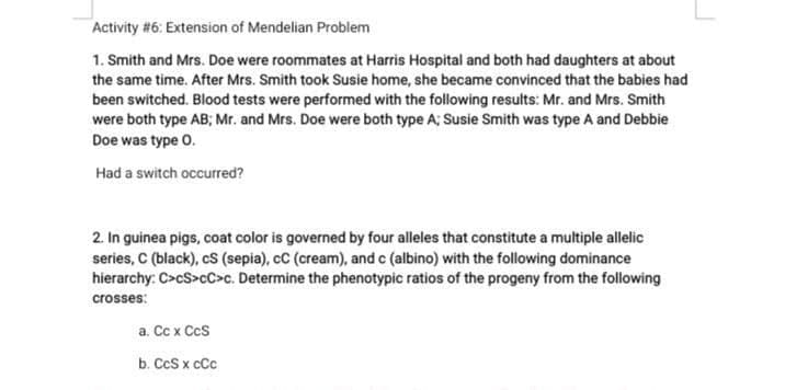 Activity #6: Extension of Mendelian Problem
1. Smith and Mrs. Doe were roommates at Harris Hospital and both had daughters at about
the same time. After Mrs. Smith took Susie home, she became convinced that the babies had
been switched. Blood tests were performed with the following results: Mr. and Mrs. Smith
were both type AB; Mr. and Mrs. Doe were both type A; Susie Smith was type A and Debbie
Doe was type 0.
Had a switch occurred?
2. In guinea pigs, coat color is governed by four alleles that constitute a multiple allelic
series, C (black), cS (sepia), cC (cream), and c (albino) with the following dominance
hierarchy: C>cS>cC>c. Determine the phenotypic ratios of the progeny from the following
crosses:
а. Сс х Сcs
b. CcS x cCc

