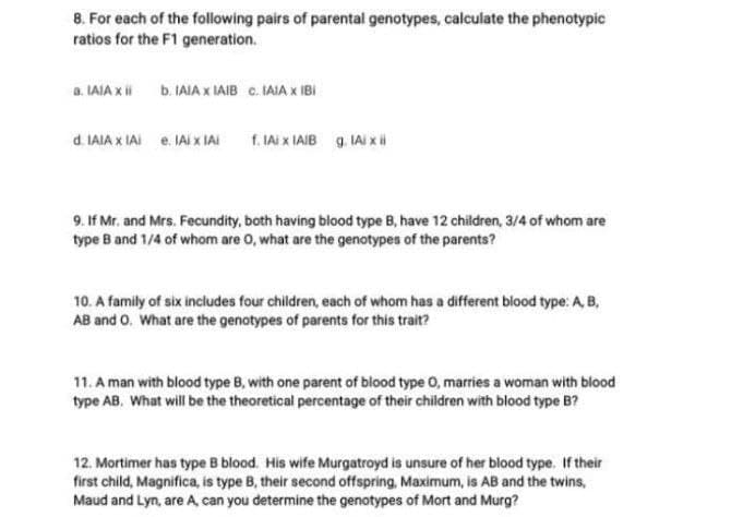 8. For each of the following pairs of parental genotypes, calculate the phenotypic
ratios for the F1 generation.
a. LAIA X ii
b. IAIA x IAIB C. IAIA x IBI
d. IAIA X IAI e. IAI x IAI
f. IAi x IAIB 9. IAI x
9. If Mr. and Mrs. Fecundity, both having blood type B, have 12 children, 3/4 of whom are
type B and 1/4 of whom are 0, what are the genotypes of the parents?
10. A family of six includes four children, each of whom has a different blood type: A, B,
AB and 0. What are the genotypes of parents for this trait?
11. A man with blood type B, with one parent of blood type 0, marries a woman with blood
type AB, What will be the theoretical percentage of their children with blood type B?
12. Mortimer has type B blood. His wife Murgatroyd is unsure of her blood type. If their
first child, Magnifica, is type B, their second offspring, Maximum, is AB and the twins,
Maud and Lyn, are A can you determine the genotypes of Mort and Murg?

