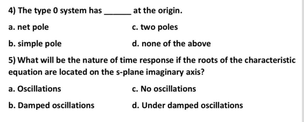 4) The type 0 system has
at the origin.
a. net pole
c. two poles
b. simple pole
d. none of the above
5) What will be the nature of time response if the roots of the characteristic
equation are located on the s-plane imaginary axis?
a. Oscillations
c. No oscillations
b. Damped oscillations
d. Under damped oscillations
