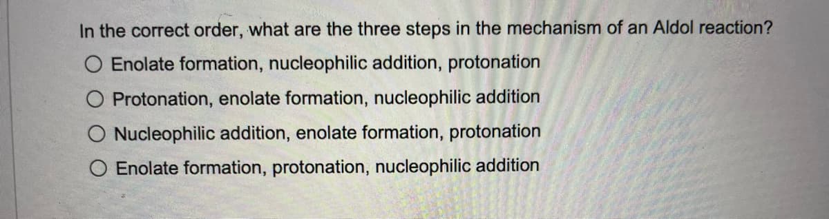 In the correct order, what are the three steps in the mechanism of an Aldol reaction?
O Enolate formation, nucleophilic addition, protonation
Protonation, enolate formation, nucleophilic addition
Nucleophilic addition, enolate formation, protonation
O Enolate formation, protonation, nucleophilic addition
