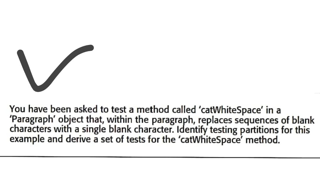 You have been asked to test a method called 'catWhiteSpace' in a
'Paragraph' object that, within the paragraph, replaces sequences of blank
characters with a single blank character. Identify testing partitions for this
example and derive a set of tests for the 'catWhiteSpace' method.