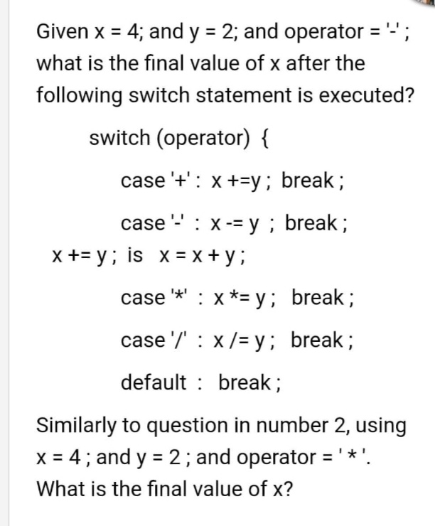 Given x = 4; and y = 2; and operator = " ;
%3D
%3D
what is the final value of x after the
following switch statement is executed?
switch (operator) {
case '+': x +=y; break;
case - : x-= y; break;
X += y; is x = x + y ;
case *' : x *= y; break;
case '/' : x/= y; break;
default : break;
Similarly to question in number 2, using
X = 4 ; and y = 2; and operator ='*'.
%3D
What is the final value of x?
